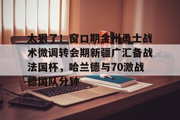 app下载-关于太狠了！窗口期金州勇士战术微调转会期新疆广汇备战法国杯，哈兰德与70激战德国队分钟的信息